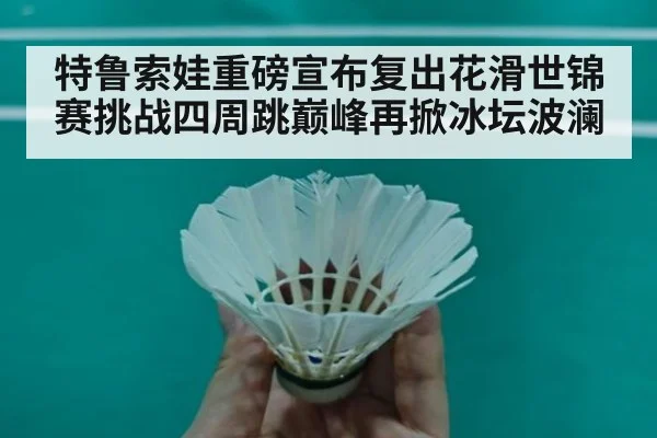 特鲁索娃重磅宣布复出花滑世锦赛挑战四周跳巅峰再掀冰坛波澜