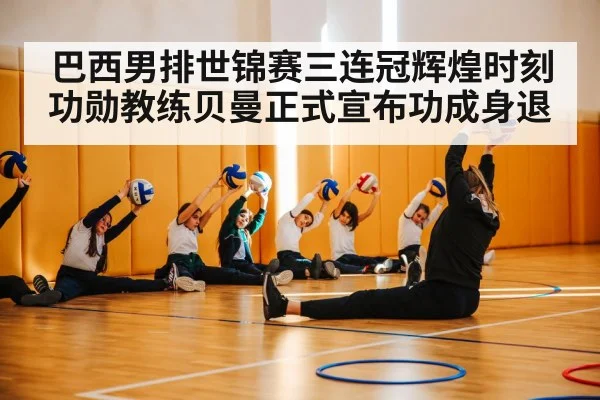 巴西男排世锦赛三连冠辉煌时刻功勋教练贝曼正式宣布功成身退