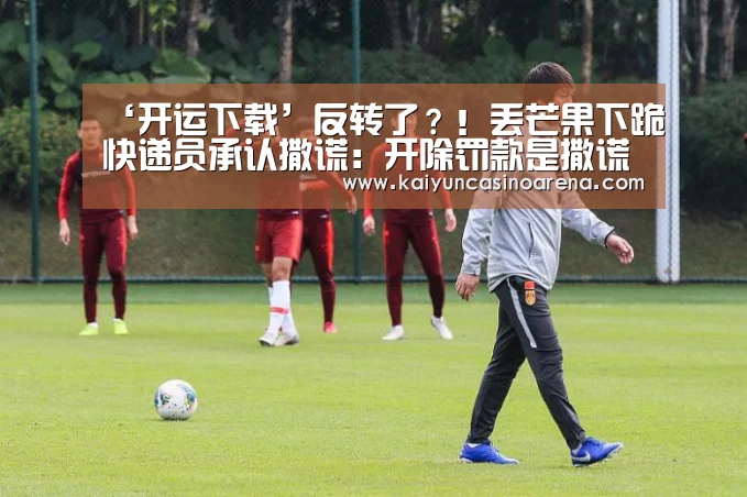 ‘开运下载’反转了?!丢芒果下跪快递员承认撒谎:开除罚款是撒谎为博客户同情...(图2) 开运娱乐